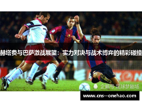 赫塔费与巴萨激战展望：实力对决与战术博弈的精彩碰撞