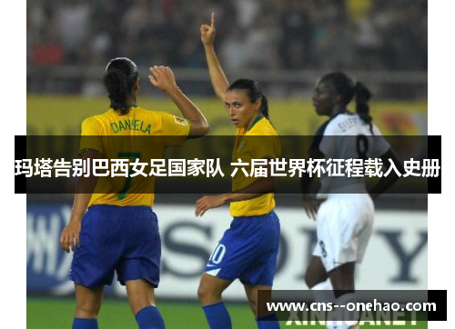 玛塔告别巴西女足国家队 六届世界杯征程载入史册