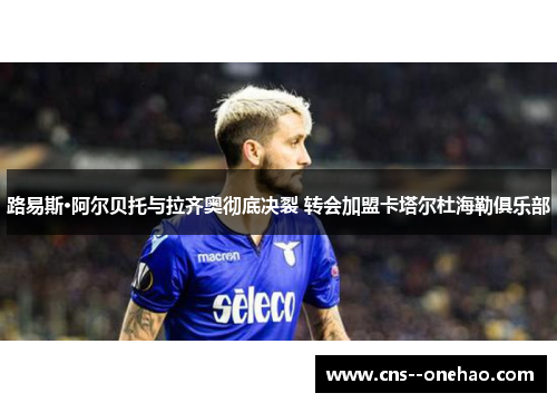 路易斯·阿尔贝托与拉齐奥彻底决裂 转会加盟卡塔尔杜海勒俱乐部