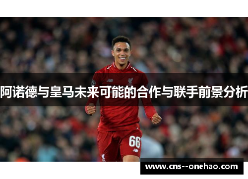 阿诺德与皇马未来可能的合作与联手前景分析
