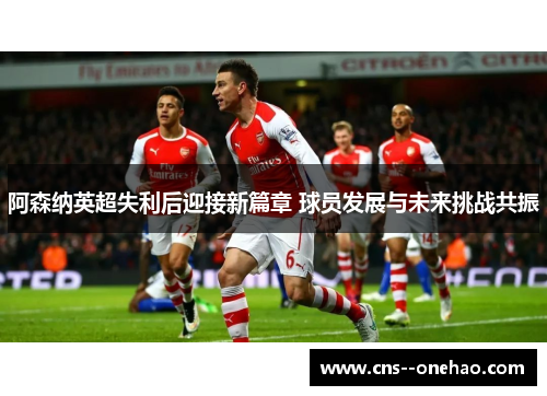 阿森纳英超失利后迎接新篇章 球员发展与未来挑战共振