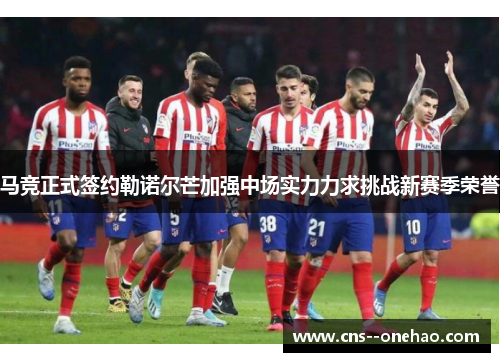 马竞正式签约勒诺尔芒加强中场实力力求挑战新赛季荣誉