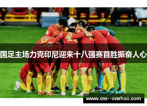 国足主场力克印尼迎来十八强赛首胜振奋人心