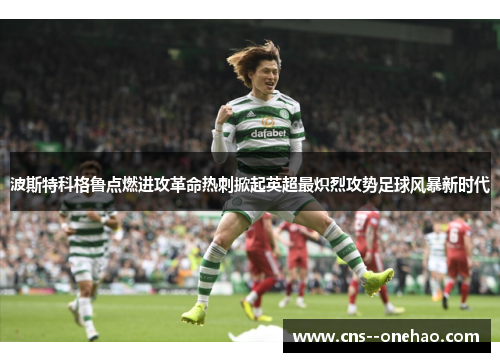 波斯特科格鲁点燃进攻革命热刺掀起英超最炽烈攻势足球风暴新时代