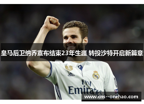 皇马后卫纳乔宣布结束23年生涯 转投沙特开启新篇章